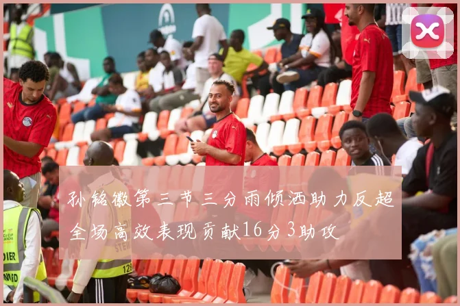 孙铭徽第三节三分雨倾洒助力反超全场高效表现贡献16分3助攻