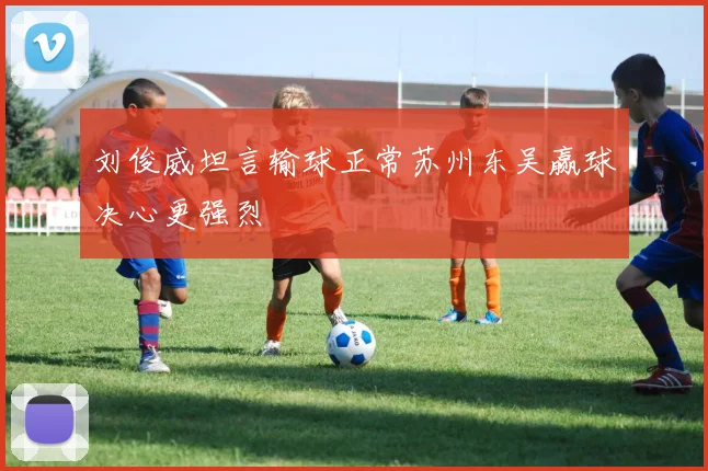 刘俊威坦言输球正常苏州东吴赢球决心更强烈