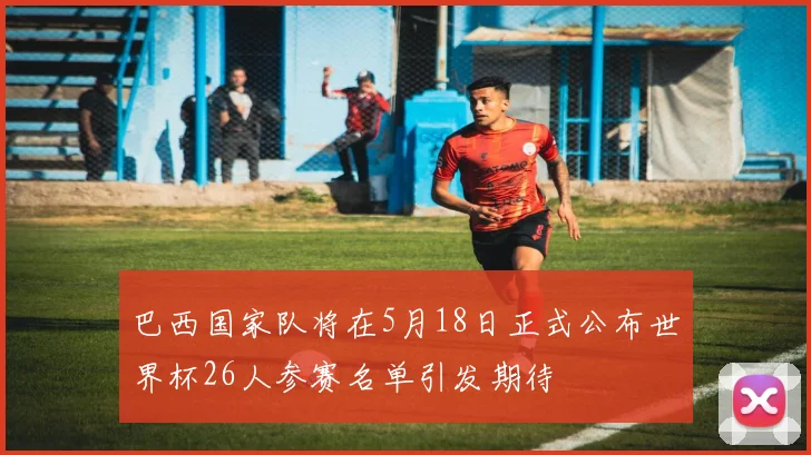 巴西国家队将在5月18日正式公布世界杯26人参赛名单引发期待
