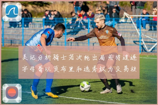 美记分析骑士若次轮出局或将追逐字母哥以莫布里和选秀权为交易核心