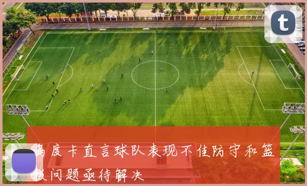 乌度卡直言球队表现不佳防守和篮板问题亟待解决