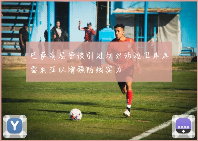 巴萨高层密谈引进切尔西边卫库库雷利亚以增强防线实力