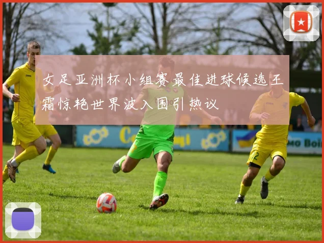 女足亚洲杯小组赛最佳进球候选王霜惊艳世界波入围引热议