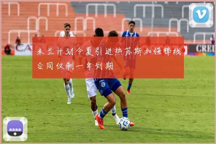 米兰计划今夏引进热苏斯加强锋线合同仅剩一年到期